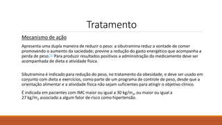 Tratamento
Mecanismo de ação
Apresenta uma dupla maneira de reduzir o peso: a sibutramina reduz a vontade de comer
promovendo o aumento da saciedade; previne a redução do gasto energético que acompanha a
perda de peso.[1] Para produzir resultados positivos a administração do medicamento deve ser
acompanhada de dieta e atividade física.
Sibutramina é indicado para redução do peso, no tratamento da obesidade, e deve ser usado em
conjunto com dieta e exercícios, como parte de um programa de controle de peso, desde que a
orientação alimentar e a atividade física não sejam suficientes para atingir o objetivo clínico.
É indicada em pacientes com IMC maior ou igual a 30 kg/m2, ou maior ou igual a
27 kg/m2 associado a algum fator de risco como hipertensão.
 