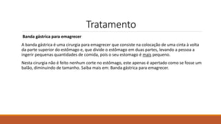 Tratamento
Banda gástrica para emagrecer
A banda gástrica é uma cirurgia para emagrecer que consiste na colocação de uma cinta à volta
da parte superior do estômago e, que divide o estômago em duas partes, levando a pessoa a
ingerir pequenas quantidades de comida, pois o seu estomago é mais pequeno.
Nesta cirurgia não é feito nenhum corte no estômago, este apenas é apertado como se fosse um
balão, diminuindo de tamanho. Saiba mais em: Banda gástrica para emagrecer.
 