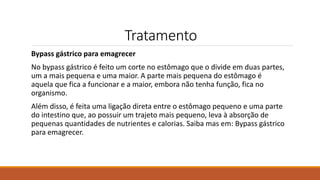 Tratamento
Bypass gástrico para emagrecer
No bypass gástrico é feito um corte no estômago que o divide em duas partes,
um a mais pequena e uma maior. A parte mais pequena do estômago é
aquela que fica a funcionar e a maior, embora não tenha função, fica no
organismo.
Além disso, é feita uma ligação direta entre o estômago pequeno e uma parte
do intestino que, ao possuir um trajeto mais pequeno, leva à absorção de
pequenas quantidades de nutrientes e calorias. Saiba mas em: Bypass gástrico
para emagrecer.
 