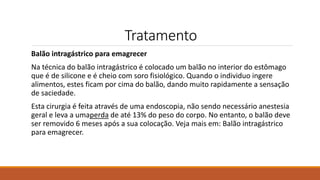 Tratamento
Balão intragástrico para emagrecer
Na técnica do balão intragástrico é colocado um balão no interior do estômago
que é de silicone e é cheio com soro fisiológico. Quando o individuo ingere
alimentos, estes ficam por cima do balão, dando muito rapidamente a sensação
de saciedade.
Esta cirurgia é feita através de uma endoscopia, não sendo necessário anestesia
geral e leva a umaperda de até 13% do peso do corpo. No entanto, o balão deve
ser removido 6 meses após a sua colocação. Veja mais em: Balão intragástrico
para emagrecer.
 