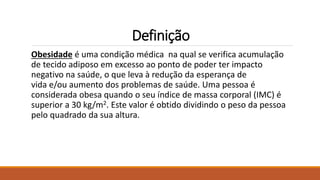 Definição
Obesidade é uma condição médica na qual se verifica acumulação
de tecido adiposo em excesso ao ponto de poder ter impacto
negativo na saúde, o que leva à redução da esperança de
vida e/ou aumento dos problemas de saúde. Uma pessoa é
considerada obesa quando o seu índice de massa corporal (IMC) é
superior a 30 kg/m2. Este valor é obtido dividindo o peso da pessoa
pelo quadrado da sua altura.
 
