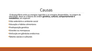 Causas
O desequilíbrio entre as energias ingeridas e as energias despendidas, na origem da
obesidade, deve-se a fatores de ordem genética, cultural, comportamental e
metabólica, em especial:
Vida sedentária e ambiente social
Educação e hábitos alimentares
Predisposição genética
Gravidez ou menopausa
Disfunção em glândulas endócrinas
fatores socias e culturais
 