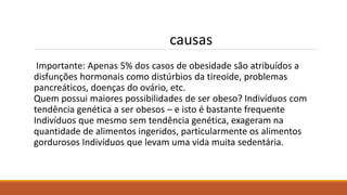 Importante: Apenas 5% dos casos de obesidade são atribuídos a
disfunções hormonais como distúrbios da tireoide, problemas
pancreáticos, doenças do ovário, etc.
Quem possui maiores possibilidades de ser obeso? Indivíduos com
tendência genética a ser obesos – e isto é bastante frequente
Indivíduos que mesmo sem tendência genética, exageram na
quantidade de alimentos ingeridos, particularmente os alimentos
gordurosos Indivíduos que levam uma vida muita sedentária.
causas
 