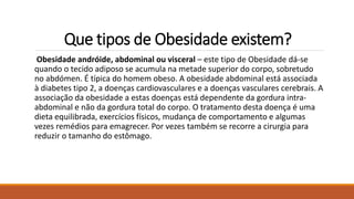 Que tipos de Obesidade existem?
Obesidade andróide, abdominal ou visceral – este tipo de Obesidade dá-se
quando o tecido adiposo se acumula na metade superior do corpo, sobretudo
no abdómen. É típica do homem obeso. A obesidade abdominal está associada
à diabetes tipo 2, a doenças cardiovasculares e a doenças vasculares cerebrais. A
associação da obesidade a estas doenças está dependente da gordura intra-
abdominal e não da gordura total do corpo. O tratamento desta doença é uma
dieta equilibrada, exercícios físicos, mudança de comportamento e algumas
vezes remédios para emagrecer. Por vezes também se recorre a cirurgia para
reduzir o tamanho do estômago.
 