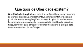 Que tipos de Obesidade existem?
Obesidade do tipo ginóide – este tipo de Obesidade dá-se quando a
gordura se distribui, principalmente, na metade inferior do corpo,
particularmente na região glútea e coxas. É típica da mulher obesa.
Recomenda-se que o doente faça uma dieta equilibrada, exercício
físico, remédios para emagrecer quando necessário e cirurgia para
reduzir o tamanho do estômago.
 