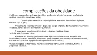 complicações da obesidade
Problemas no aparelho cardiovascular - hipertensão arterial, arteriosclerose, insuficiência
cardíaca congestiva e angina de peito;
Complicações metabólicas - hiperlipidémia, alterações de tolerância à glicose,
diabetes tipo 2, gota;
Problemas no sistema pulmonar - dispneia e fadiga, síndroma de insuficiência respiratória
do obeso, apneia de sono e embolismo pulmonar;
Problemas no aparelho gastrintestinal - esteatose hepática, litíase
vesicular ecarcinoma do cólon;
Problemas no aparelho genito-urinário e reprodutor - infertilidade e amenorreia,
incontinência urinária de esforço, hiperplasia e carcinoma do endométrio, carcinoma da mama,
carcinoma da próstata, hipogonadismo hipotalâmico e hirsutismo;
Outras alterações - osteartroses, insuficiência venosa crónica, risco anestésico, hérnias e
propensão a quedas.
 