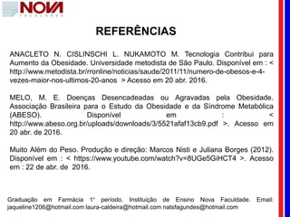 REFERÊNCIAS
ANACLETO N. CISLINSCHI L. NUKAMOTO M. Tecnologia Contribui para
Aumento da Obesidade. Universidade metodista de São Paulo. Disponível em : <
http://www.metodista.br/rronline/noticias/saude/2011/11/numero-de-obesos-e-4-
vezes-maior-nos-ultimos-20-anos > Acesso em 20 abr. 2016.
MELO, M. E. Doenças Desencadeadas ou Agravadas pela Obesidade.
Associação Brasileira para o Estudo da Obesidade e da Síndrome Metabólica
(ABESO). Disponível em : <
http://www.abeso.org.br/uploads/downloads/3/5521afaf13cb9.pdf >. Acesso em
20 abr. de 2016.
Muito Além do Peso. Produção e direção: Marcos Nisti e Juliana Borges (2012).
Disponível em : < https://www.youtube.com/watch?v=8UGe5GiHCT4 >. Acesso
em : 22 de abr. de 2016.
Graduação em Farmácia 1° período. Instituição de Ensino Nova Faculdade. Email:
jaqueline1206@hotmail.com laura-caldeira@hotmail.com natsfagundes@hotmail.com
 