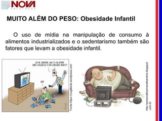 Fonte:https://ovigillante.wordpress.com
http://personaltrainnerelisandria.blogspot
.com.br
O uso de mídia na manipulação de consumo à
alimentos industrializados e o sedentarismo também são
fatores que levam a obesidade infantil.
MUITO ALÉM DO PESO: Obesidade Infantil
 