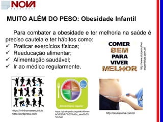 MUITO ALÉM DO PESO: Obesidade Infantil
Para combater a obesidade e ter melhoria na saúde é
preciso cautela e ter hábitos como:
 Praticar exercícios físicos;
 Reeducação alimentar;
 Alimentação saudável;
 Ir ao médico regularmente.
https://minhamaeenutricio
nista.wordpress.com
https://pt.wikipedia.org/wiki/Alimen
ta%C3%A7%C3%A3o_saud%C3
%A1vel
http://doutissima.com.br
http://www.clubemulher
esperfeitas.com.br/
 