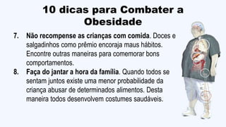10 dicas para Combater a
Obesidade
7. Não recompense as crianças com comida. Doces e
salgadinhos como prêmio encoraja maus hábitos.
Encontre outras maneiras para comemorar bons
comportamentos.
8. Faça do jantar a hora da família. Quando todos se
sentam juntos existe uma menor probabilidade da
criança abusar de determinados alimentos. Desta
maneira todos desenvolvem costumes saudáveis.
 