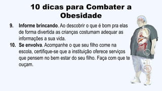 10 dicas para Combater a
Obesidade
9. Informe brincando. Ao descobrir o que é bom pra elas
de forma divertida as crianças costumam adequar as
informações a sua vida.
10. Se envolva. Acompanhe o que seu filho come na
escola, certifique-se que a instituição oferece serviços
que pensem no bem estar do seu filho. Faça com que te
ouçam.
 