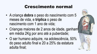 Crescimento normal
• A criança dobra o peso do nascimento com 5
meses de vida, e triplica o peso de
nascimento com 1 ano de vida;
• Crianças maiores de 2 anos de idade, ganham
em média 2Kg por ano até a puberdade;
• O ser humano adquire, na adolescência, 50%
do peso adulto final e 20 a 25% da estatura
adulta final;
 