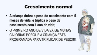 Crescimento normal
• A criança dobra o peso do nascimento com 5
meses de vida, e triplica o peso de
nascimento com 1 ano de vida;
• O PRIMEIRO ANO DE VIDA EXIGE MUITAS
CALORIAS PORQUE A CRIANÇA ESTÁ
PROGRAMADA PARA TRIPLICAR DE PESO!!!!
 