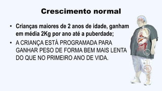 Crescimento normal
• Crianças maiores de 2 anos de idade, ganham
em média 2Kg por ano até a puberdade;
• A CRIANÇA ESTÁ PROGRAMADA PARA
GANHAR PESO DE FORMA BEM MAIS LENTA
DO QUE NO PRIMEIRO ANO DE VIDA.
 