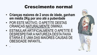 Crescimento normal
• Crianças maiores de 2 anos de idade, ganham
em média 2Kg por ano até a puberdade
• POR ESTE MOTIVO, O APETITE DESTAS
CRIANÇAS NATURALMENTE DIMINUI.
• ESTIMULAR ARTIFICIALMENTE O APETITE É
DESRESPEITAR A NATUREZA DESTA FAIXA
ETÁRIA E É UMA DAS MAIORES CAUSAS DE
OBESIDADE INFANTIL.
• .
 