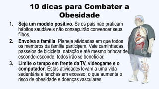 10 dicas para Combater a
Obesidade
1. Seja um modelo positivo. Se os pais não praticam
hábitos saudáveis não conseguirão convencer seus
filhos.
2. Envolva a família. Planeje atividades em que todos
os membros da família participem. Vale caminhadas,
passeios de bicicleta, natação e até mesmo brincar de
esconde-esconde, todos irão se beneficiar.
3. Limite o tempo em frente da TV, videogame e o
computador. Estas atividades levam a uma vida
sedentária e lanches em excesso, o que aumenta o
risco de obesidade e doenças vasculares.
 
