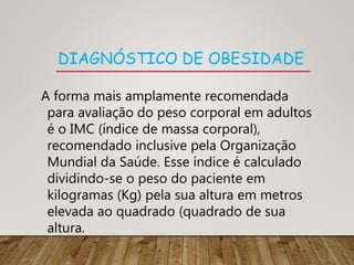 DIAGNÓSTICO DE OBESIDADE
A forma mais amplamente recomendada
para avaliação do peso corporal em adultos
é o IMC (índice de massa corporal),
recomendado inclusive pela Organização
Mundial da Saúde. Esse índice é calculado
dividindo-se o peso do paciente em
kilogramas (Kg) pela sua altura em metros
elevada ao quadrado (quadrado de sua
altura.
 