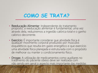 COMO SE TRATA?
• Reeducação Alimentar: Independente do tratamento
proposto, a reeducação alimentar é fundamental, uma vez
através dela, reduziremos a ingestão calórica total e o ganho
calórico decorrente.
• Exercício: É importante considerar que atividade física é
qualquer movimento corporal produzido por músculos
esqueléticos que resulta em gasto energético e que exercício
uma atividade física planejada e estruturada com o propósito
de melhorar ou manter o condicionamento físico.
• Drogas: A utilização de medicamentos como auxiliares no
tratamento do paciente obeso deve ser realizada com
não sendo em geral o aspecto mais importante das medidas
empregadas.
 