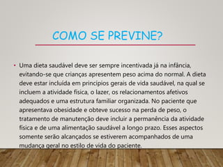 COMO SE PREVINE?
• Uma dieta saudável deve ser sempre incentivada já na infância,
evitando-se que crianças apresentem peso acima do normal. A dieta
deve estar incluída em princípios gerais de vida saudável, na qual se
incluem a atividade física, o lazer, os relacionamentos afetivos
adequados e uma estrutura familiar organizada. No paciente que
apresentava obesidade e obteve sucesso na perda de peso, o
tratamento de manutenção deve incluir a permanência da atividade
física e de uma alimentação saudável a longo prazo. Esses aspectos
somente serão alcançados se estiverem acompanhados de uma
mudança geral no estilo de vida do paciente.
 