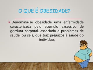 O QUE É OBESIDADE?
 Denomina-se obesidade uma enfermidade
caracterizada pelo acúmulo excessivo de
gordura corporal, associada a problemas de
saúde, ou seja, que traz prejuízos à saúde do
indivíduo.
 