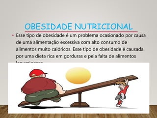 OBESIDADE NUTRICIONAL
• Esse tipo de obesidade é um problema ocasionado por causa
de uma alimentação excessiva com alto consumo de
alimentos muito calóricos. Esse tipo de obesidade é causada
por uma dieta rica em gorduras e pela falta de alimentos
leguminosos.
 