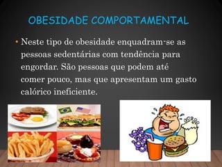 OBESIDADE COMPORTAMENTAL
• Neste tipo de obesidade enquadram-se as
pessoas sedentárias com tendência para
engordar. São pessoas que podem até
comer pouco, mas que apresentam um gasto
calórico ineficiente.
 
