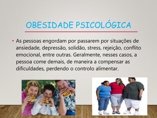 OBESIDADE PSICOLÓGICA
• As pessoas engordam por passarem por situações de
ansiedade, depressão, solidão, stress, rejeição, conflito
emocional, entre outras. Geralmente, nesses casos, a
pessoa come demais, de maneira a compensar as
dificuldades, perdendo o controlo alimentar.
 