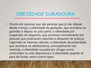 OBESIDADE DURADOURA
• Ocorre em pessoas que são pessoas que já são obesas
desde criança; a obesidade da gestação, que acontece na
gravidez e depois no pós-parto; a obesidade por
suspensão do desporto, que acontece normalmente em
pessoas que praticavam esportes e deixaram de praticar
ingerindo as mesmas calorias, a obesidade da puberdade,
que acontece na adolescência, principalmente nas
meninas, a obesidade causada por drogas como
corticóides ou anti-depressivos, a obesidade quando se
para de fumar, entre outros tipos.
 