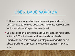 OBESIDADE MÓRBIDA
 O Brasil ocupa o quinto lugar no ranking mundial de
pessoas que sofrem de obesidade mórbida, pessoas com
Índice de Massa Corporal acima de 40.
 Só em Salvador, o universo é de 90 mil obesos mórbidos,
além de 300 mil obesos. A doença é denominada
“mórbida” pois traz consigo patologias associadas que o
obeso pode vir a apresentar e que representam risco de
vida.
 