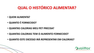 QUAL O HISTÓRICO ALIMENTAR?
• QUEM ALIMENTA?
• QUANTO É FORNECIDO?
• QUANTAS CALORIAS MEU PET PRECISA?
• QUANTAS CALORIAS TEM O ALIMENTO FORNECIDO?
• QUANTO ESTE EXCESSO IRÁ REPRESENTAR EM CALORIAS?
 