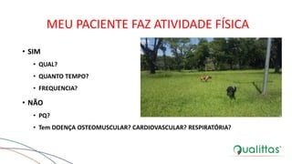 MEU PACIENTE FAZ ATIVIDADE FÍSICA
• SIM
• QUAL?
• QUANTO TEMPO?
• FREQUENCIA?
• NÃO
• PQ?
• Tem DOENÇA OSTEOMUSCULAR? CARDIOVASCULAR? RESPIRATÓRIA?
 