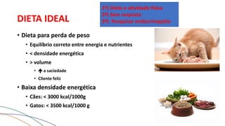 DIETA IDEAL
• Dieta para perda de peso
• Equilíbrio correto entre energia e nutrientes
• < densidade energética
• > volume
•  a saciedade
• Cliente feliz
• Baixa densidade energética
• Cães: < 3000 kcal/1000g
• Gatos: < 3500 kcal/1000 g
1º) Dieta e atividade física
2º) Sem resposta
3º) Pesquisar endocrinopatia
 