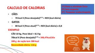 CALCULO DE CALORIAS
• CÃES
• 70 kcal X (Peso desejado)0.75 = RER (kcal diária)
• GATOS
• 80 kcal X (Peso atual)0.75 = RER (kcal diária) x 0,8
EXEMPLO
CÃO 10 kg, Peso ideal = 8,5 kg
70kcal X (Peso desejado)0.75 = 348,47kcal/dia
100 g de ração tem 300 kcal
Necessidade diária: 116 g
1º) Dieta e atividade física
2º) Sem resposta
3º) Pesquisar endocrinopatia
 