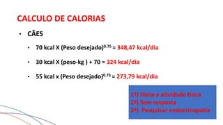CALCULO DE CALORIAS
• CÃES
• 70 kcal X (Peso desejado)0.75 = 348,47 kcal/dia
• 30 kcal X (peso-kg ) + 70 = 324 kcal/dia
• 55 kcal x (Peso desejado)0.75 = 273,79 kcal/dia
1º) Dieta e atividade física
2º) Sem resposta
3º) Pesquisar endocrinopatia
 