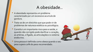 A obesidade..
• A obesidade representa um problema
  caracterizado por um excessivo acumulo de
  gordura.
• Trata-se de um distúrbio que que pode vir de
  problemas de natureza estética ou psicológica.
• Constitui um importante risco para a saúde, e
  quando não corrigido pode danificar o coração,
  as artérias, o fígado, as articulações e o sistema
  endócrino.
• Uma pessoa é definida como obesa quando o seu
  peso supera 20% do peso recomendado.
 