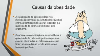 Causas da obesidade
• A estabilidade do peso corpóreo nos
  indivíduos normais é garantida pelo equilíbrio
  entre a quantidade de calorias ingeridas e a
  quantidade de calorias queimadas pelo
  organismo.

• Quando essa combinação se desequilibra e a
  quantidade de calorias ingeridas supera as
  calorias eliminadas, as calorias em excesso
  ficam acumuladas no tecido adiposo sob
  forma de gordura.
 