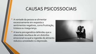 CAUSAS PSICOSSOCIAIS

• A vontade da pessoa se alimentar
  excessivamente em resposta a
  sentimentos negativos, como frustração,
  tristeza ou insegurança.
• A teoria psicogenética defendeu que a
  obesidade resultava de um distúrbio
  emocional na qual a ingestão de alimento
  reduzia a ansiedade e a depressão.
 