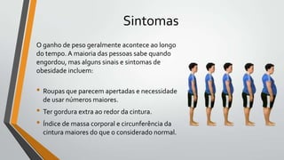 Sintomas
O ganho de peso geralmente acontece ao longo
do tempo. A maioria das pessoas sabe quando
engordou, mas alguns sinais e sintomas de
obesidade incluem:

• Roupas que parecem apertadas e necessidade
  de usar números maiores.
• Ter gordura extra ao redor da cintura.
• Índice de massa corporal e circunferência da
  cintura maiores do que o considerado normal.
 