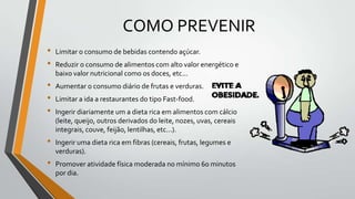 COMO PREVENIR
•   Limitar o consumo de bebidas contendo açúcar.
•   Reduzir o consumo de alimentos com alto valor energético e
    baixo valor nutricional como os doces, etc...
•   Aumentar o consumo diário de frutas e verduras.
•   Limitar a ida a restaurantes do tipo Fast-food.
•   Ingerir diariamente um a dieta rica em alimentos com cálcio
    (leite, queijo, outros derivados do leite, nozes, uvas, cereais
    integrais, couve, feijão, lentilhas, etc...).
•   Ingerir uma dieta rica em fibras (cereais, frutas, legumes e
    verduras).
•   Promover atividade física moderada no mínimo 60 minutos
    por dia.
 