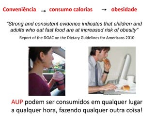 AUP podem ser consumidos em qualquer lugar
a qualquer hora, fazendo qualquer outra coisa!
Conveniência consumo calorias obesidade
“Strong and consistent evidence indicates that children and
adults who eat fast food are at increased risk of obesity”
Report of the DGAC on the Dietary Guidelines for Americans 2010
 