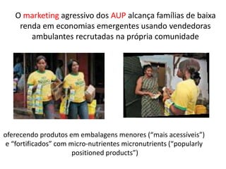 O marketing agressivo dos AUP alcança famílias de baixa
renda em economias emergentes usando vendedoras
ambulantes recrutadas na própria comunidade
oferecendo produtos em embalagens menores (“mais acessíveis”)
e “fortificados” com micro-nutrientes micronutrients (“popularly
positioned products”)
 