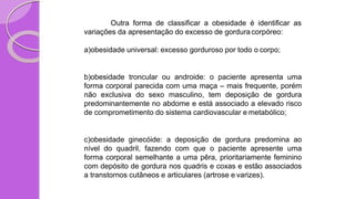 Outra forma de classificar a obesidade é identificar as
variações da apresentação do excesso de gordura corpóreo:
a)obesidade universal: excesso gorduroso por todo o corpo;
b)obesidade troncular ou androide: o paciente apresenta uma
forma corporal parecida com uma maça – mais frequente, porém
não exclusiva do sexo masculino, tem deposição de gordura
predominantemente no abdome e está associado a elevado risco
de comprometimento do sistema cardiovascular e metabólico;
c)obesidade ginecóide: a deposição de gordura predomina ao
nível do quadril, fazendo com que o paciente apresente uma
forma corporal semelhante a uma pêra, prioritariamente feminino
com depósito de gordura nos quadris e coxas e estão associados
a transtornos cutâneos e articulares (artrose e varizes).
 
