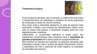Tratamento cirúrgico:
Como podemos perceber, até o momento, a melhor forma de evitar
o desenvolvimento da obesidade é trabalhar de forma preventiva
as mudanças no estilo de vida do individuo.
Nos casos onde a obesidade apresenta um grau de prejuízo mais
acentuado, é válido o uso conjunto de medicamentos. Assim como
para os casos mais graves, o tratamento cirúrgico pode ser uma
esperança para o paciente.
Infelizmente, a comprovada ineficácia a longo prazo dos
tratamentos conservadores (não cirúrgicos) para a obesidade de
grandes proporções abriu campo para as cirurgias bariátricas.
São diversos os estudos que apontam os prejuízos causados pela
obesidade e deixam claro o quanto ela agride clinicamente, diminui
a expectativa de vida e repercute de modo negativo na qualidade
da vida diária do indivíduo.
 
