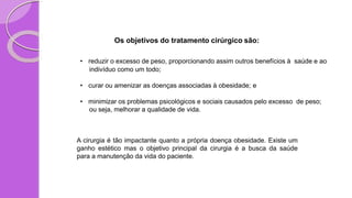Os objetivos do tratamento cirúrgico são:
• reduzir o excesso de peso, proporcionando assim outros benefícios à saúde e ao
indivíduo como um todo;
• curar ou amenizar as doenças associadas à obesidade; e
• minimizar os problemas psicológicos e sociais causados pelo excesso de peso;
ou seja, melhorar a qualidade de vida.
A cirurgia é tão impactante quanto a própria doença obesidade. Existe um
ganho estético mas o objetivo principal da cirurgia é a busca da saúde
para a manutenção da vida do paciente.
 