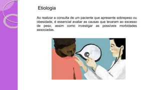 Etiologia
Ao realizar a consulta de um paciente que apresente sobrepeso ou
obesidade, é essencial avaliar as causas que levaram ao excesso
de peso, assim como investigar as possíveis morbidades
associadas.
 