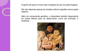 O ganho de peso é muito mais complexo do que se pode imaginar.
Ele não depende apenas do simples cálculo ingestão versus gasto
calórico.
Além do componente genético, a obesidade também dependente
de outros fatores para se desenvolver, como por exemplo, o
ambiente.
 