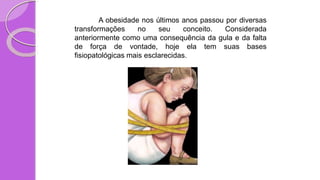 A obesidade nos últimos anos passou por diversas
transformações no seu conceito. Considerada
anteriormente como uma consequência da gula e da falta
de força de vontade, hoje ela tem suas bases
fisiopatológicas mais esclarecidas.
 