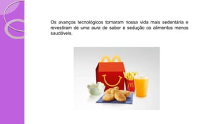 Os avanços tecnológicos tornaram nossa vida mais sedentária e
revestiram de uma aura de sabor e sedução os alimentos menos
saudáveis.
 