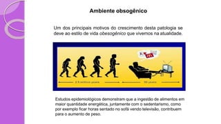Ambiente obsogênico
Um dos principais motivos do crescimento desta patologia se
deve ao estilo de vida obesogênico que vivemos na atualidade.
Estudos epidemiológicos demonstram que a ingestão de alimentos em
maior quantidade energética, juntamente com o sedentarismo, como
por exemplo ficar horas sentado no sofá vendo televisão, contribuem
para o aumento de peso.
 