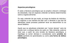 Aspectos psicológicos
É vasta a literatura psicológica que se propõe a discutir a etiologia
da obesidade, mas em especial, entender os fatores determinantes
sobre a ingesta alimentar.
Ou seja, entender de que modo, ao longo da história do indivíduo,
se organiza a sua maneira de lidar com o alimento e que tipo de
alterações nesse processo poderiam levar ao descontrole ou ao
abuso dietético.
Aquilo que os estudiosos entendem por “comer demais” varia de
acordo com o enfoque teórico de cada um. Não obstante, pode-se
dizer que, a partir de uma revisão da literatura psicológica, a
hiperfagia (o comer demais) é considerada como produto do
hábito (portanto do aprendizado) ou como uma forma de defesa
psicológica.
 